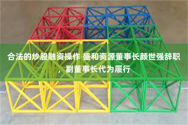 合法的炒股融资操作 盛和资源董事长颜世强辞职，副董事长代为履行