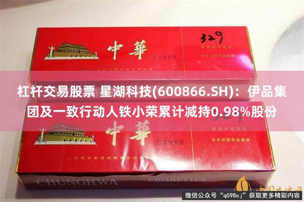 杠杆交易股票 星湖科技(600866.SH)：伊品集团及一致行动人铁小荣累计减持0.98%股份