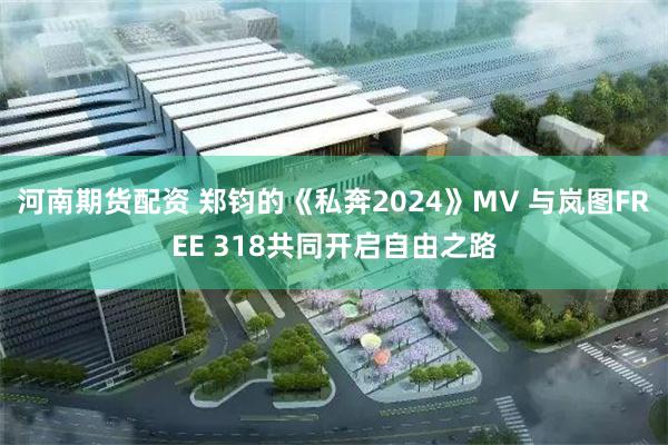 河南期货配资 郑钧的《私奔2024》MV 与岚图FREE 318共同开启自由之路