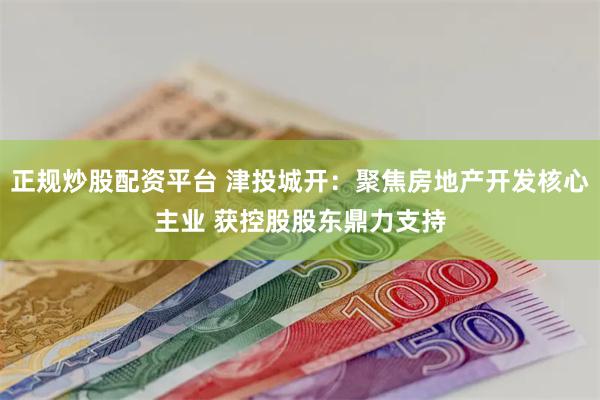 正规炒股配资平台 津投城开：聚焦房地产开发核心主业 获控股股东鼎力支持