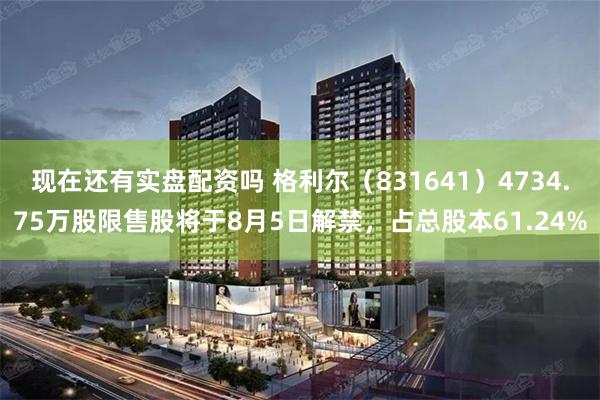 现在还有实盘配资吗 格利尔（831641）4734.75万股限售股将于8月5日解禁，占总股本61.24%