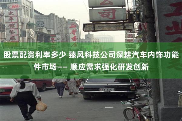 股票配资利率多少 臻风科技公司深耕汽车内饰功能件市场—— 顺应需求强化研发创新