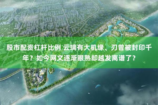 股市配资杠杆比例 云璃有大机缘、刃曾被封印千年？如今网文逐渐眼熟却越发离谱了？