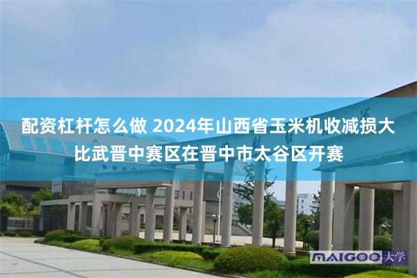配资杠杆怎么做 2024年山西省玉米机收减损大比武晋中赛区在晋中市太谷区开赛