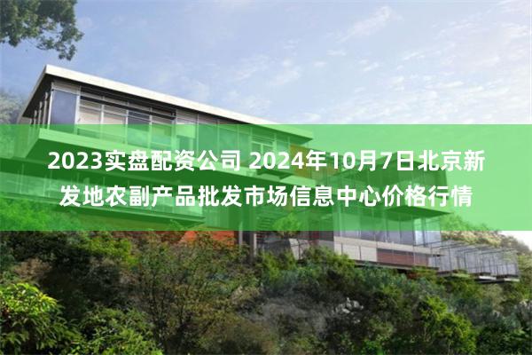 2023实盘配资公司 2024年10月7日北京新发地农副产品批发市场信息中心价格行情
