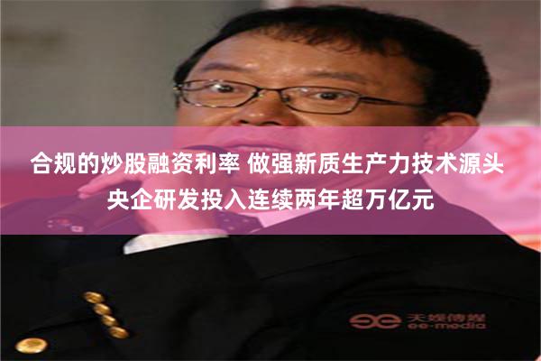 合规的炒股融资利率 做强新质生产力技术源头 央企研发投入连续两年超万亿元