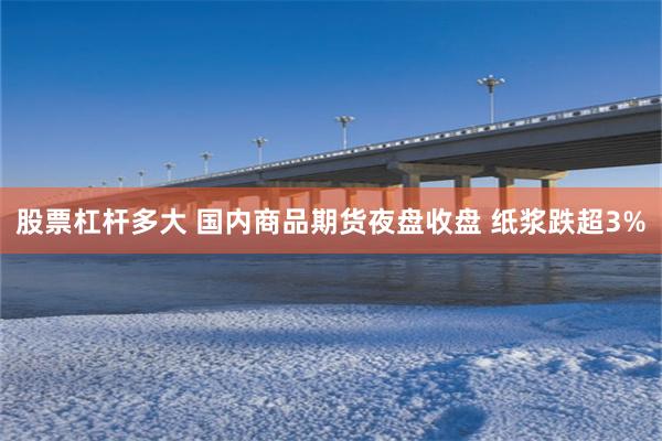 股票杠杆多大 国内商品期货夜盘收盘 纸浆跌超3%