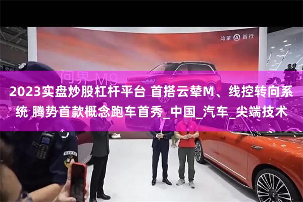 2023实盘炒股杠杆平台 首搭云辇M、线控转向系统 腾势首款