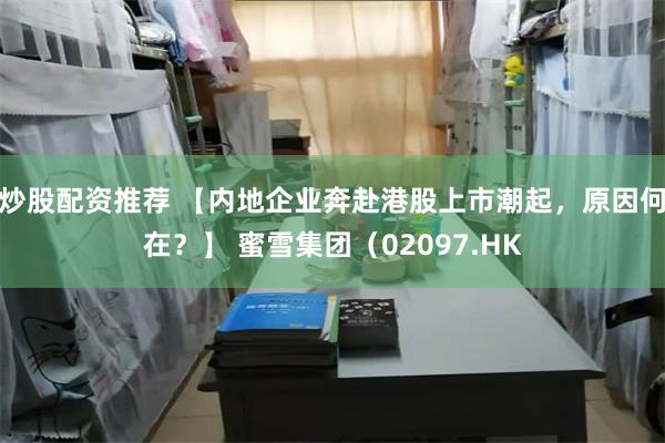 炒股配资推荐 【内地企业奔赴港股上市潮起，原因何在？】 蜜雪