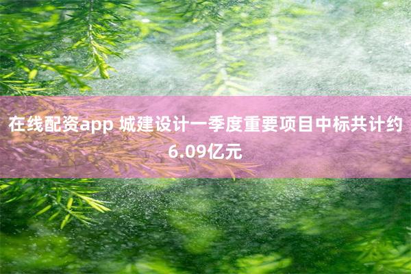 在线配资app 城建设计一季度重要项目中标共计约6.09亿元
