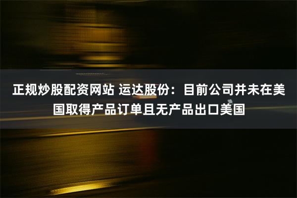 正规炒股配资网站 运达股份：目前公司并未在美国取得产品订单且