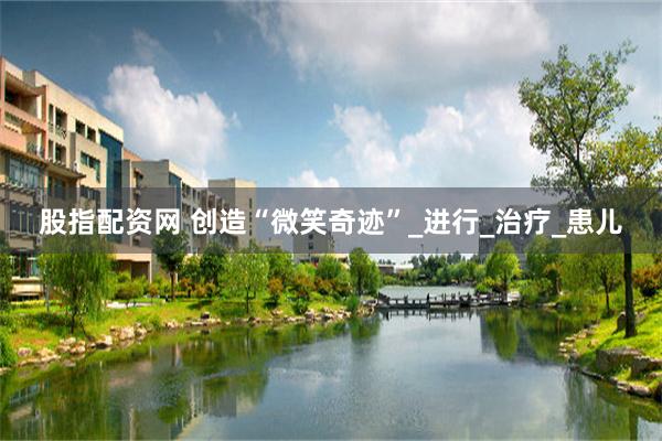 股指配资网 创造“微笑奇迹”_进行_治疗_患儿