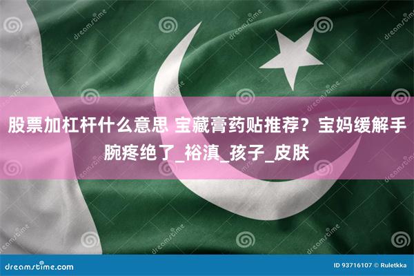 股票加杠杆什么意思 宝藏膏药贴推荐？宝妈缓解手腕疼绝了_裕滇