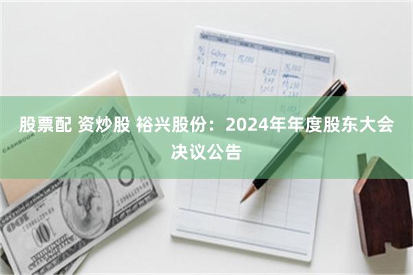 股票配 资炒股 裕兴股份：2024年年度股东大会决议公告