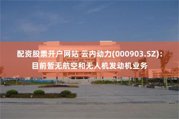 配资股票开户网站 云内动力(000903.SZ)：目前暂无航