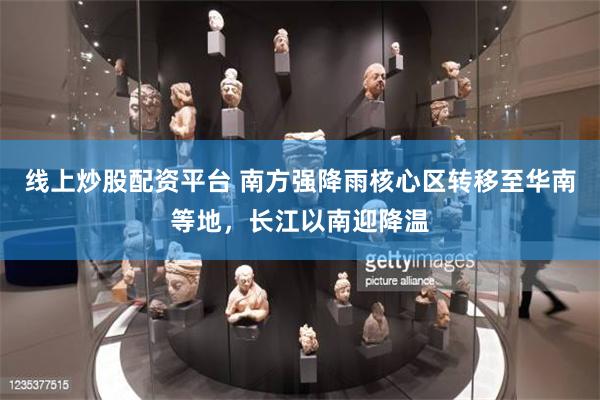 线上炒股配资平台 南方强降雨核心区转移至华南等地，长江以南迎