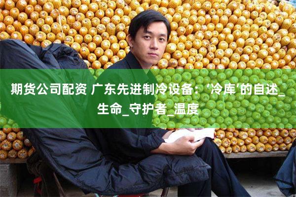 期货公司配资 广东先进制冷设备：‘冷库’的自述_生命_守护者