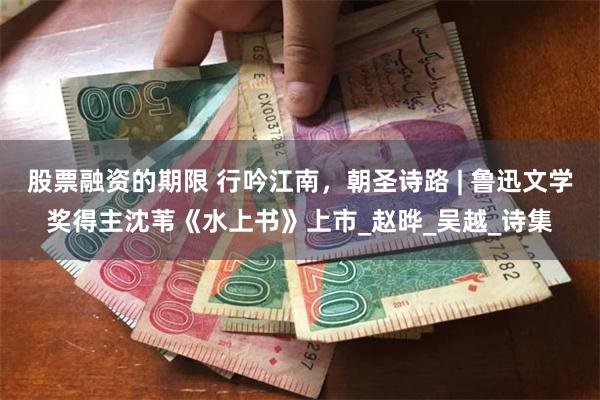 股票融资的期限 行吟江南，朝圣诗路 | 鲁迅文学奖得主沈苇《