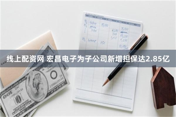 线上配资网 宏昌电子为子公司新增担保达2.85亿
