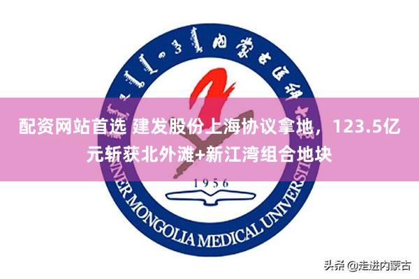 配资网站首选 建发股份上海协议拿地，123.5亿元斩获北外滩