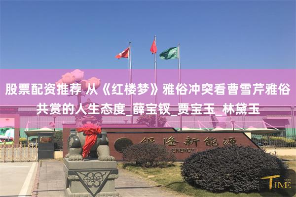 股票配资推荐 从《红楼梦》雅俗冲突看曹雪芹雅俗共赏的人生态度