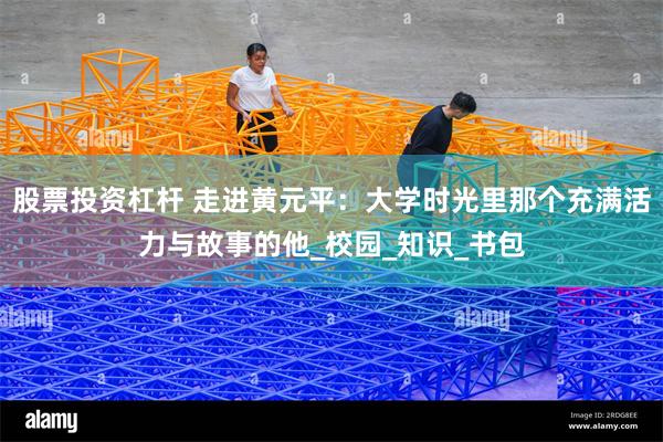 股票投资杠杆 走进黄元平：大学时光里那个充满活力与故事的他_