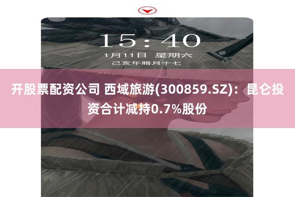 开股票配资公司 西域旅游(300859.SZ)：昆仑投资合计