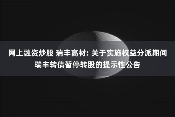 网上融资炒股 瑞丰高材: 关于实施权益分派期间瑞丰转债暂停转