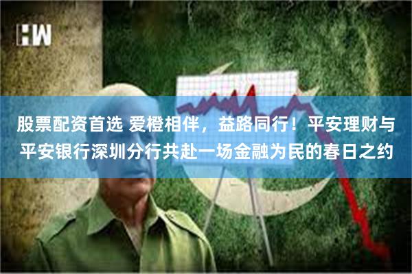 股票配资首选 爱橙相伴，益路同行！平安理财与平安银行深圳分行
