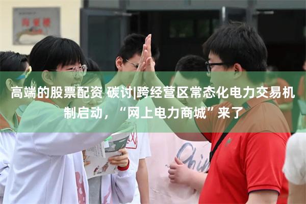 高端的股票配资 碳讨|跨经营区常态化电力交易机制启动，“网上
