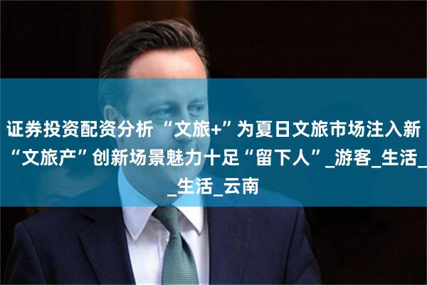 证券投资配资分析 “文旅+”为夏日文旅市场注入新活力 “文旅