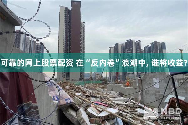 可靠的网上股票配资 在“反内卷”浪潮中, 谁将收益?