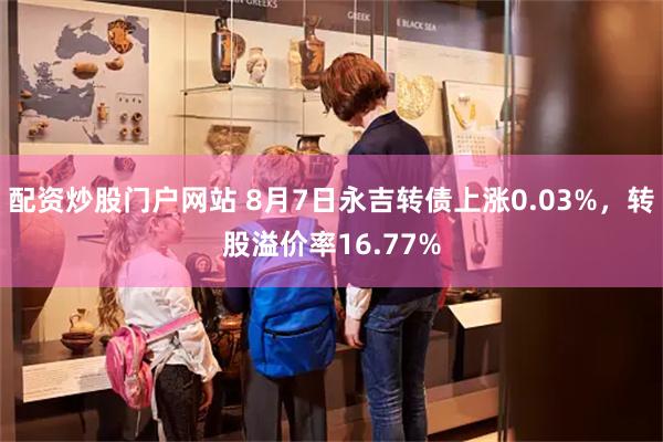 配资炒股门户网站 8月7日永吉转债上涨0.03%，转股溢价率