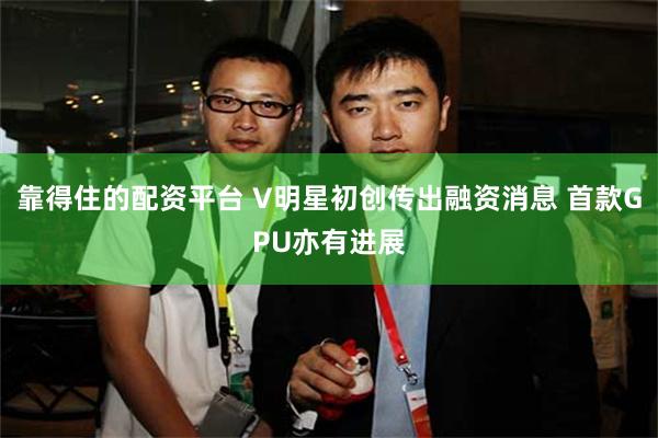 靠得住的配资平台 V明星初创传出融资消息 首款GPU亦有进展