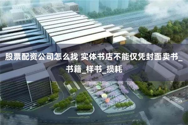股票配资公司怎么找 实体书店不能仅凭封面卖书_书籍_样书_损