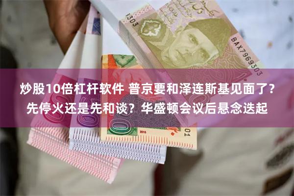 炒股10倍杠杆软件 普京要和泽连斯基见面了？先停火还是先和谈