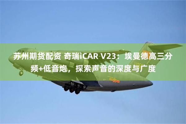 苏州期货配资 奇瑞iCAR V23：埃曼德高三分频+低音炮，