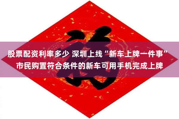 股票配资利率多少 深圳上线“新车上牌一件事” 市民购置符合条