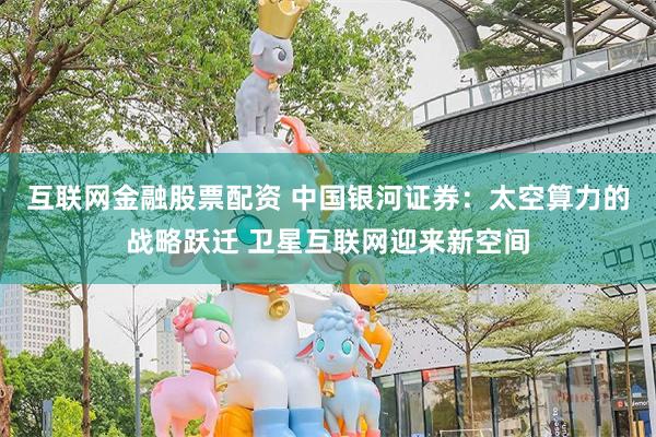 互联网金融股票配资 中国银河证券：太空算力的战略跃迁 卫星互